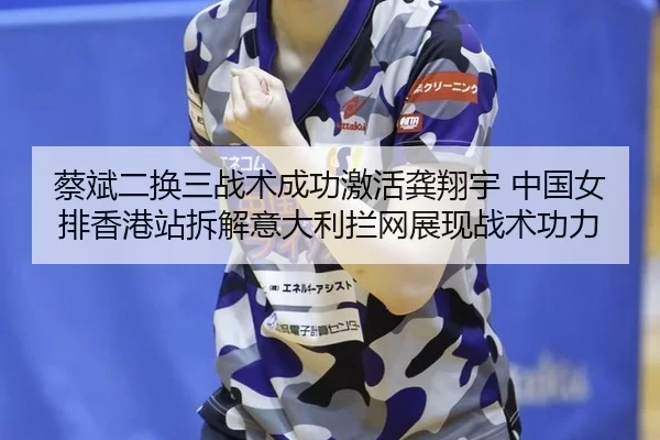 蔡斌二换三战术成功激活龚翔宇 中国女排香港站拆解意大利拦网展现战术功力